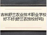 吉林舒兰农业技术职业学校好不好(舒兰农技校好吗)