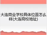 大连商业学校具体位置怎么样(大连商校地址)