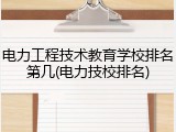 电力工程技术教育学校排名第几(电力技校排名)
