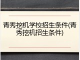 青秀挖机学校招生条件(青秀挖机招生条件)