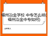 福州冶金学校 中专怎么样(福州冶金中专如何)