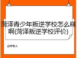 菏泽青少年叛逆学校怎么样啊(菏泽叛逆学校评价)