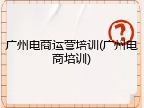 广州电商运营培训(广州电商培训)