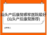 汕头产后康复哪家医院最好(汕头产后康复推荐)