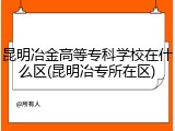 昆明冶金高等专科学校在什么区(昆明冶专所在区)