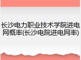 长沙电力职业技术学院进电网概率(长沙电院进电网率)