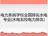电力系统学校全国排名水电专业(水电名校电力排名)