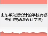 山东学动浸设计的学校有哪些(山东动漫设计学校)
