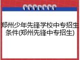 郑州少年先锋学校中专招生条件(郑州先锋中专招生)