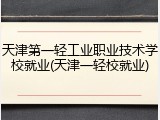 天津第一轻工业职业技术学校就业(天津一轻校就业)