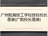 广州航海技工学校技校校长是谁(广航校长是谁)