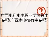 广西水利水电职业学校有中专吗(广西水电校有中专吗)