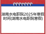 湖南水电职院2025年寒假时间(湖南水电职院寒假)