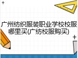 广州纺织服装职业学校校服哪里买(广纺校服购买)