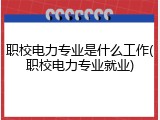 职校电力专业是什么工作(职校电力专业就业)