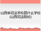 山西省司法学校算什么学校(山西司法院校)