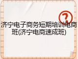 济宁电子商务短期培训电商班(济宁电商速成班)