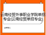 云南经贸外事职业学院单招专业(云南经贸单招专业)
