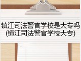 镇江司法警官学校是大专吗(镇江司法警官学校大专)