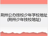 荆州公办技校少年学校地址(荆州少年技校地址)