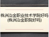株洲冶金职业技术学院好吗(株洲冶金职院好吗)
