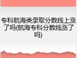 专科航海类录取分数线上涨了吗(航海专科分数线涨了吗)