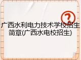 广西水利电力技术学校招生简章(广西水电校招生)