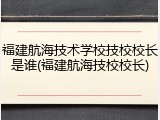 福建航海技术学校技校校长是谁(福建航海技校校长)