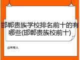邯郸贵族学校排名前十的有哪些(邯郸贵族校前十)