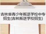 吉林省青少年叛逆学校中专招生(吉林叛逆学校招生)