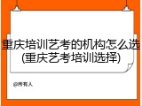 重庆培训艺考的机构怎么选(重庆艺考培训选择)