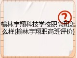 榆林宇翔科技学校职高班怎么样(榆林宇翔职高班评价)