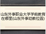 山东外事职业大学学前教育在哪里(山东外事幼教位置)
