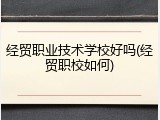 经贸职业技术学校好吗(经贸职校如何)