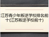 江苏青少年叛逆学校排名前十(江苏叛逆学校前十)