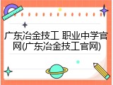 广东冶金技工 职业中学官网(广东冶金技工官网)