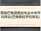 那曲巴青县数控专业中专学校排名(巴青数控学校排名)