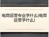 电商运营专业学什么(电商运营学什么)