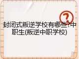 封闭式叛逆学校有哪些?中职生(叛逆中职学校)