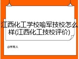 江西化工学校喻军技校怎么样(江西化工技校评价)
