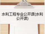 水利工程专业公开课(水利公开课)