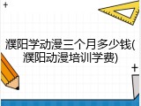 濮阳学动漫三个月多少钱(濮阳动漫培训学费)