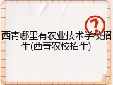 西青哪里有农业技术学校招生(西青农校招生)