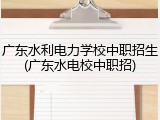 广东水利电力学校中职招生(广东水电校中职招)