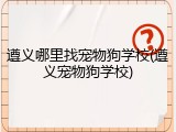 遵义哪里找宠物狗学校(遵义宠物狗学校)