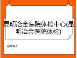 昆明冶金医院体检中心(昆明冶金医院体检)
