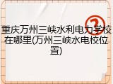 重庆万州三峡水利电力学校在哪里(万州三峡水电校位置)