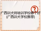 广西训犬师培训学校哪个好(广西训犬学校推荐)