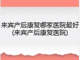 来宾产后康复哪家医院最好(来宾产后康复医院)