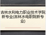 吉林水利电力职业技术学院新专业(吉林水电职院新专业)